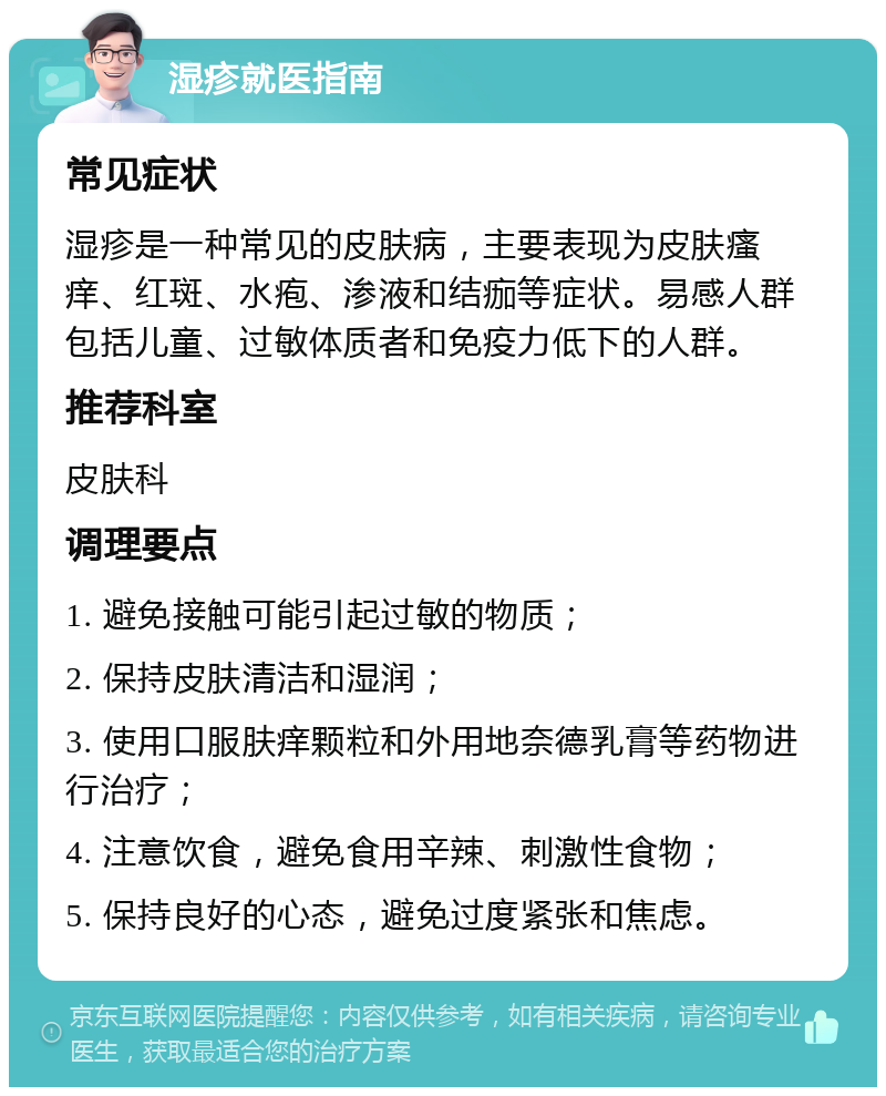 湿疹就医指南 常见症状 湿疹是一种常见的皮肤病，主要表现为皮肤瘙痒、红斑、水疱、渗液和结痂等症状。易感人群包括儿童、过敏体质者和免疫力低下的人群。 推荐科室 皮肤科 调理要点 1. 避免接触可能引起过敏的物质； 2. 保持皮肤清洁和湿润； 3. 使用口服肤痒颗粒和外用地奈德乳膏等药物进行治疗； 4. 注意饮食，避免食用辛辣、刺激性食物； 5. 保持良好的心态，避免过度紧张和焦虑。