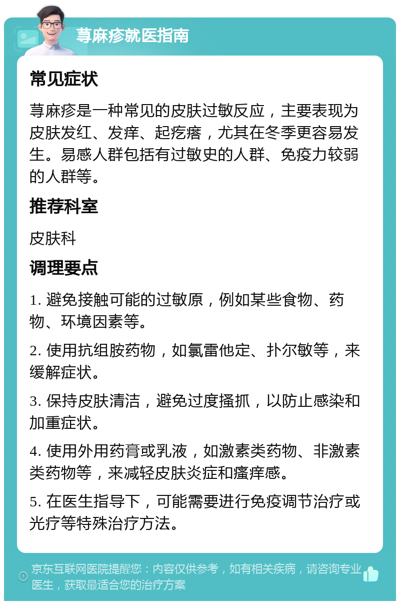 荨麻疹就医指南 常见症状 荨麻疹是一种常见的皮肤过敏反应，主要表现为皮肤发红、发痒、起疙瘩，尤其在冬季更容易发生。易感人群包括有过敏史的人群、免疫力较弱的人群等。 推荐科室 皮肤科 调理要点 1. 避免接触可能的过敏原，例如某些食物、药物、环境因素等。 2. 使用抗组胺药物，如氯雷他定、扑尔敏等，来缓解症状。 3. 保持皮肤清洁，避免过度搔抓，以防止感染和加重症状。 4. 使用外用药膏或乳液，如激素类药物、非激素类药物等，来减轻皮肤炎症和瘙痒感。 5. 在医生指导下，可能需要进行免疫调节治疗或光疗等特殊治疗方法。