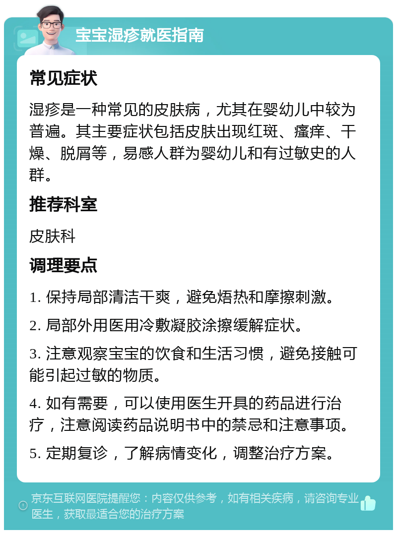 宝宝湿疹就医指南 常见症状 湿疹是一种常见的皮肤病，尤其在婴幼儿中较为普遍。其主要症状包括皮肤出现红斑、瘙痒、干燥、脱屑等，易感人群为婴幼儿和有过敏史的人群。 推荐科室 皮肤科 调理要点 1. 保持局部清洁干爽，避免焐热和摩擦刺激。 2. 局部外用医用冷敷凝胶涂擦缓解症状。 3. 注意观察宝宝的饮食和生活习惯，避免接触可能引起过敏的物质。 4. 如有需要，可以使用医生开具的药品进行治疗，注意阅读药品说明书中的禁忌和注意事项。 5. 定期复诊，了解病情变化，调整治疗方案。