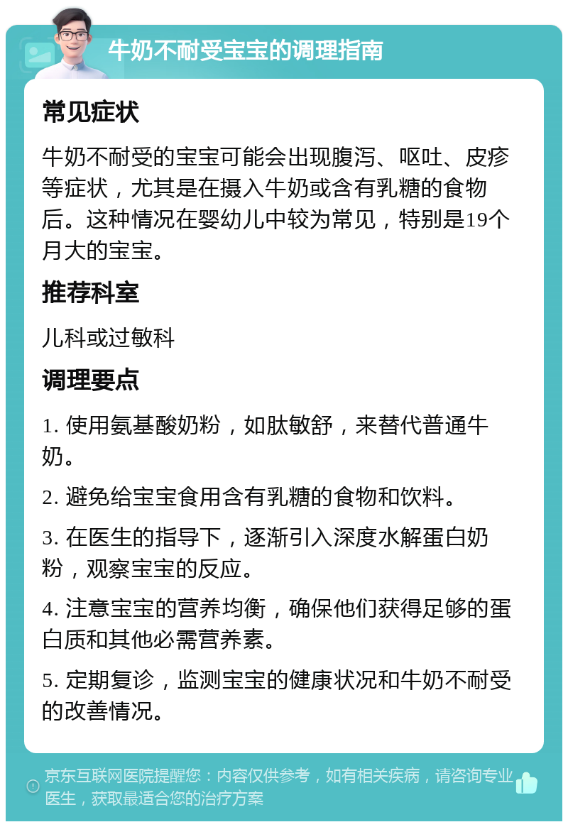 牛奶不耐受宝宝的调理指南 常见症状 牛奶不耐受的宝宝可能会出现腹泻、呕吐、皮疹等症状，尤其是在摄入牛奶或含有乳糖的食物后。这种情况在婴幼儿中较为常见，特别是19个月大的宝宝。 推荐科室 儿科或过敏科 调理要点 1. 使用氨基酸奶粉，如肽敏舒，来替代普通牛奶。 2. 避免给宝宝食用含有乳糖的食物和饮料。 3. 在医生的指导下，逐渐引入深度水解蛋白奶粉，观察宝宝的反应。 4. 注意宝宝的营养均衡，确保他们获得足够的蛋白质和其他必需营养素。 5. 定期复诊，监测宝宝的健康状况和牛奶不耐受的改善情况。