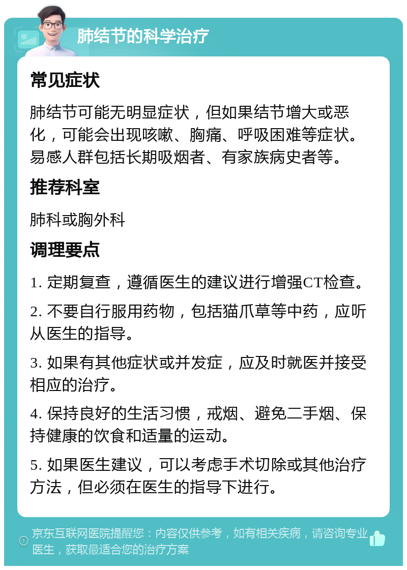 肺结节的科学治疗 常见症状 肺结节可能无明显症状，但如果结节增大或恶化，可能会出现咳嗽、胸痛、呼吸困难等症状。易感人群包括长期吸烟者、有家族病史者等。 推荐科室 肺科或胸外科 调理要点 1. 定期复查，遵循医生的建议进行增强CT检查。 2. 不要自行服用药物，包括猫爪草等中药，应听从医生的指导。 3. 如果有其他症状或并发症，应及时就医并接受相应的治疗。 4. 保持良好的生活习惯，戒烟、避免二手烟、保持健康的饮食和适量的运动。 5. 如果医生建议，可以考虑手术切除或其他治疗方法，但必须在医生的指导下进行。