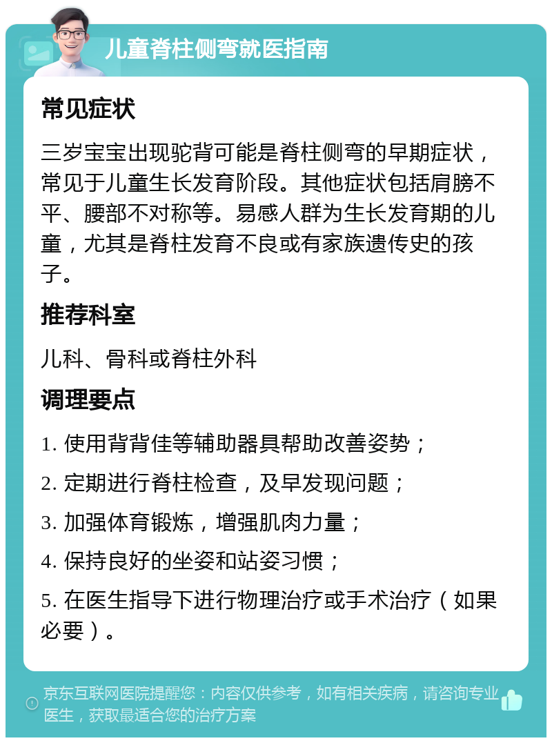 儿童脊柱侧弯就医指南 常见症状 三岁宝宝出现驼背可能是脊柱侧弯的早期症状，常见于儿童生长发育阶段。其他症状包括肩膀不平、腰部不对称等。易感人群为生长发育期的儿童，尤其是脊柱发育不良或有家族遗传史的孩子。 推荐科室 儿科、骨科或脊柱外科 调理要点 1. 使用背背佳等辅助器具帮助改善姿势； 2. 定期进行脊柱检查，及早发现问题； 3. 加强体育锻炼，增强肌肉力量； 4. 保持良好的坐姿和站姿习惯； 5. 在医生指导下进行物理治疗或手术治疗（如果必要）。