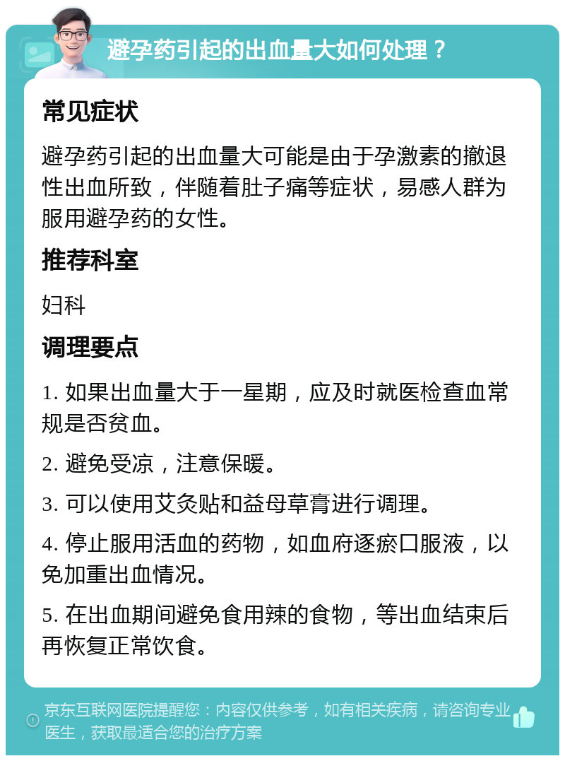 避孕药引起的出血量大如何处理？ 常见症状 避孕药引起的出血量大可能是由于孕激素的撤退性出血所致，伴随着肚子痛等症状，易感人群为服用避孕药的女性。 推荐科室 妇科 调理要点 1. 如果出血量大于一星期，应及时就医检查血常规是否贫血。 2. 避免受凉，注意保暖。 3. 可以使用艾灸贴和益母草膏进行调理。 4. 停止服用活血的药物，如血府逐瘀口服液，以免加重出血情况。 5. 在出血期间避免食用辣的食物，等出血结束后再恢复正常饮食。