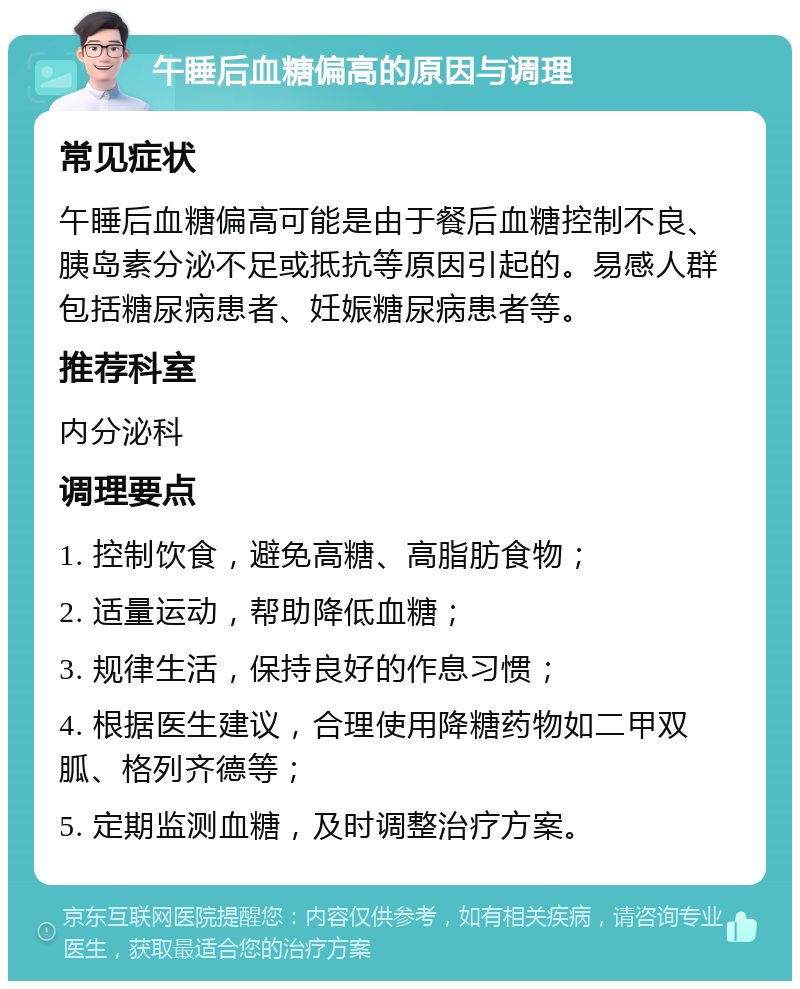 午睡后血糖偏高的原因与调理 常见症状 午睡后血糖偏高可能是由于餐后血糖控制不良、胰岛素分泌不足或抵抗等原因引起的。易感人群包括糖尿病患者、妊娠糖尿病患者等。 推荐科室 内分泌科 调理要点 1. 控制饮食，避免高糖、高脂肪食物； 2. 适量运动，帮助降低血糖； 3. 规律生活，保持良好的作息习惯； 4. 根据医生建议，合理使用降糖药物如二甲双胍、格列齐德等； 5. 定期监测血糖，及时调整治疗方案。