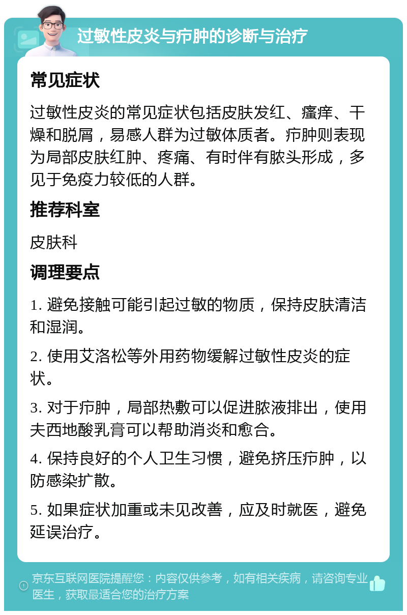 过敏性皮炎与疖肿的诊断与治疗 常见症状 过敏性皮炎的常见症状包括皮肤发红、瘙痒、干燥和脱屑，易感人群为过敏体质者。疖肿则表现为局部皮肤红肿、疼痛、有时伴有脓头形成，多见于免疫力较低的人群。 推荐科室 皮肤科 调理要点 1. 避免接触可能引起过敏的物质，保持皮肤清洁和湿润。 2. 使用艾洛松等外用药物缓解过敏性皮炎的症状。 3. 对于疖肿，局部热敷可以促进脓液排出，使用夫西地酸乳膏可以帮助消炎和愈合。 4. 保持良好的个人卫生习惯，避免挤压疖肿，以防感染扩散。 5. 如果症状加重或未见改善，应及时就医，避免延误治疗。