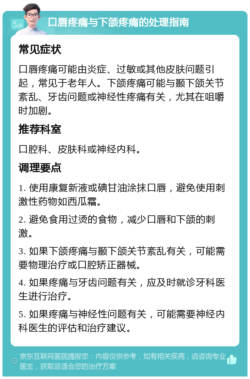 口唇疼痛与下颌疼痛的处理指南 常见症状 口唇疼痛可能由炎症、过敏或其他皮肤问题引起，常见于老年人。下颌疼痛可能与颞下颌关节紊乱、牙齿问题或神经性疼痛有关，尤其在咀嚼时加剧。 推荐科室 口腔科、皮肤科或神经内科。 调理要点 1. 使用康复新液或碘甘油涂抹口唇，避免使用刺激性药物如西瓜霜。 2. 避免食用过烫的食物，减少口唇和下颌的刺激。 3. 如果下颌疼痛与颞下颌关节紊乱有关，可能需要物理治疗或口腔矫正器械。 4. 如果疼痛与牙齿问题有关，应及时就诊牙科医生进行治疗。 5. 如果疼痛与神经性问题有关，可能需要神经内科医生的评估和治疗建议。