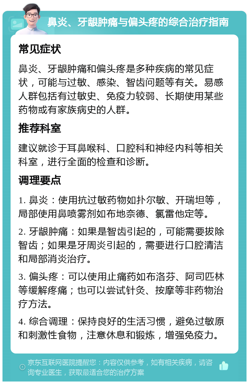 鼻炎、牙龈肿痛与偏头疼的综合治疗指南 常见症状 鼻炎、牙龈肿痛和偏头疼是多种疾病的常见症状，可能与过敏、感染、智齿问题等有关。易感人群包括有过敏史、免疫力较弱、长期使用某些药物或有家族病史的人群。 推荐科室 建议就诊于耳鼻喉科、口腔科和神经内科等相关科室，进行全面的检查和诊断。 调理要点 1. 鼻炎：使用抗过敏药物如扑尔敏、开瑞坦等，局部使用鼻喷雾剂如布地奈德、氯雷他定等。 2. 牙龈肿痛：如果是智齿引起的，可能需要拔除智齿；如果是牙周炎引起的，需要进行口腔清洁和局部消炎治疗。 3. 偏头疼：可以使用止痛药如布洛芬、阿司匹林等缓解疼痛；也可以尝试针灸、按摩等非药物治疗方法。 4. 综合调理：保持良好的生活习惯，避免过敏原和刺激性食物，注意休息和锻炼，增强免疫力。