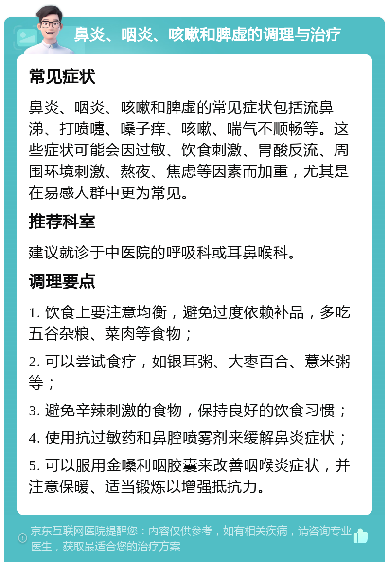 鼻炎、咽炎、咳嗽和脾虚的调理与治疗 常见症状 鼻炎、咽炎、咳嗽和脾虚的常见症状包括流鼻涕、打喷嚏、嗓子痒、咳嗽、喘气不顺畅等。这些症状可能会因过敏、饮食刺激、胃酸反流、周围环境刺激、熬夜、焦虑等因素而加重，尤其是在易感人群中更为常见。 推荐科室 建议就诊于中医院的呼吸科或耳鼻喉科。 调理要点 1. 饮食上要注意均衡，避免过度依赖补品，多吃五谷杂粮、菜肉等食物； 2. 可以尝试食疗，如银耳粥、大枣百合、薏米粥等； 3. 避免辛辣刺激的食物，保持良好的饮食习惯； 4. 使用抗过敏药和鼻腔喷雾剂来缓解鼻炎症状； 5. 可以服用金嗓利咽胶囊来改善咽喉炎症状，并注意保暖、适当锻炼以增强抵抗力。