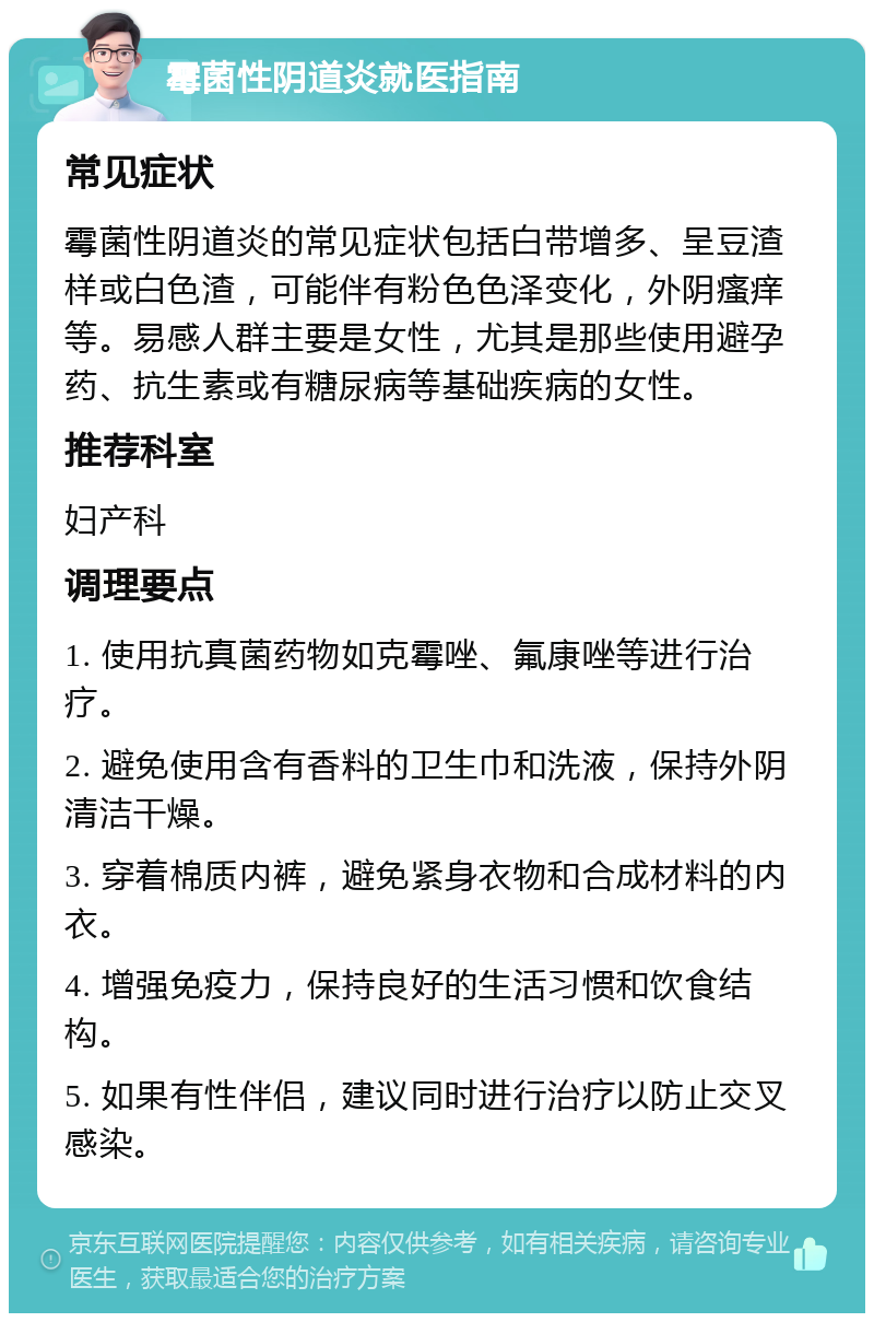 霉菌性阴道炎就医指南 常见症状 霉菌性阴道炎的常见症状包括白带增多、呈豆渣样或白色渣，可能伴有粉色色泽变化，外阴瘙痒等。易感人群主要是女性，尤其是那些使用避孕药、抗生素或有糖尿病等基础疾病的女性。 推荐科室 妇产科 调理要点 1. 使用抗真菌药物如克霉唑、氟康唑等进行治疗。 2. 避免使用含有香料的卫生巾和洗液，保持外阴清洁干燥。 3. 穿着棉质内裤，避免紧身衣物和合成材料的内衣。 4. 增强免疫力，保持良好的生活习惯和饮食结构。 5. 如果有性伴侣，建议同时进行治疗以防止交叉感染。