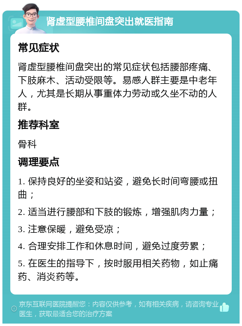 肾虚型腰椎间盘突出就医指南 常见症状 肾虚型腰椎间盘突出的常见症状包括腰部疼痛、下肢麻木、活动受限等。易感人群主要是中老年人，尤其是长期从事重体力劳动或久坐不动的人群。 推荐科室 骨科 调理要点 1. 保持良好的坐姿和站姿，避免长时间弯腰或扭曲； 2. 适当进行腰部和下肢的锻炼，增强肌肉力量； 3. 注意保暖，避免受凉； 4. 合理安排工作和休息时间，避免过度劳累； 5. 在医生的指导下，按时服用相关药物，如止痛药、消炎药等。