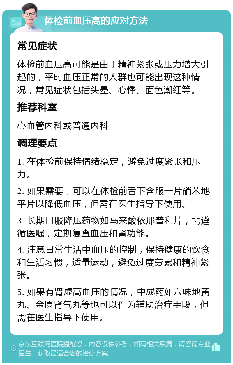 体检前血压高的应对方法 常见症状 体检前血压高可能是由于精神紧张或压力增大引起的，平时血压正常的人群也可能出现这种情况，常见症状包括头晕、心悸、面色潮红等。 推荐科室 心血管内科或普通内科 调理要点 1. 在体检前保持情绪稳定，避免过度紧张和压力。 2. 如果需要，可以在体检前舌下含服一片硝苯地平片以降低血压，但需在医生指导下使用。 3. 长期口服降压药物如马来酸依那普利片，需遵循医嘱，定期复查血压和肾功能。 4. 注意日常生活中血压的控制，保持健康的饮食和生活习惯，适量运动，避免过度劳累和精神紧张。 5. 如果有肾虚高血压的情况，中成药如六味地黄丸、金匮肾气丸等也可以作为辅助治疗手段，但需在医生指导下使用。