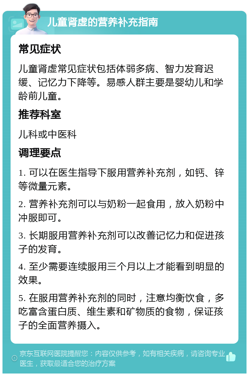 儿童肾虚的营养补充指南 常见症状 儿童肾虚常见症状包括体弱多病、智力发育迟缓、记忆力下降等。易感人群主要是婴幼儿和学龄前儿童。 推荐科室 儿科或中医科 调理要点 1. 可以在医生指导下服用营养补充剂，如钙、锌等微量元素。 2. 营养补充剂可以与奶粉一起食用，放入奶粉中冲服即可。 3. 长期服用营养补充剂可以改善记忆力和促进孩子的发育。 4. 至少需要连续服用三个月以上才能看到明显的效果。 5. 在服用营养补充剂的同时，注意均衡饮食，多吃富含蛋白质、维生素和矿物质的食物，保证孩子的全面营养摄入。