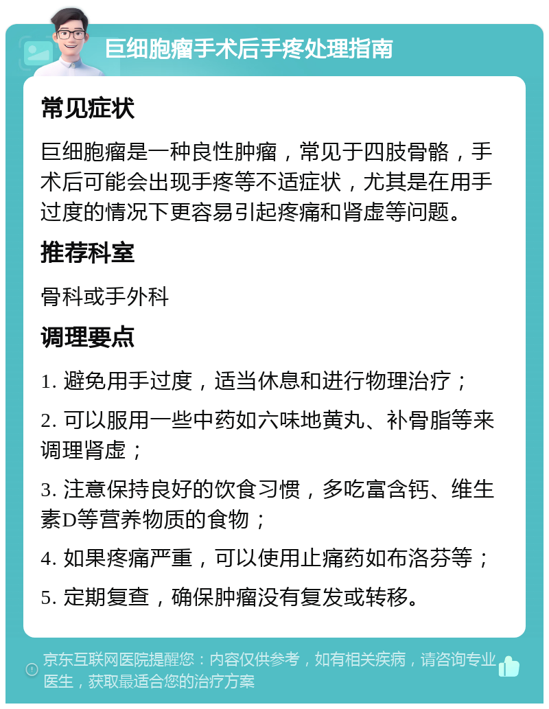 巨细胞瘤手术后手疼处理指南 常见症状 巨细胞瘤是一种良性肿瘤，常见于四肢骨骼，手术后可能会出现手疼等不适症状，尤其是在用手过度的情况下更容易引起疼痛和肾虚等问题。 推荐科室 骨科或手外科 调理要点 1. 避免用手过度，适当休息和进行物理治疗； 2. 可以服用一些中药如六味地黄丸、补骨脂等来调理肾虚； 3. 注意保持良好的饮食习惯，多吃富含钙、维生素D等营养物质的食物； 4. 如果疼痛严重，可以使用止痛药如布洛芬等； 5. 定期复查，确保肿瘤没有复发或转移。