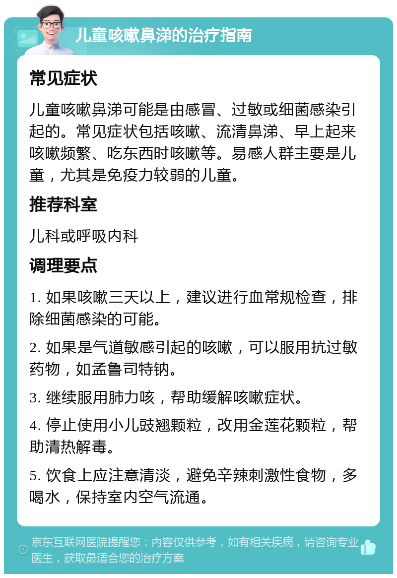 儿童咳嗽鼻涕的治疗指南 常见症状 儿童咳嗽鼻涕可能是由感冒、过敏或细菌感染引起的。常见症状包括咳嗽、流清鼻涕、早上起来咳嗽频繁、吃东西时咳嗽等。易感人群主要是儿童，尤其是免疫力较弱的儿童。 推荐科室 儿科或呼吸内科 调理要点 1. 如果咳嗽三天以上，建议进行血常规检查，排除细菌感染的可能。 2. 如果是气道敏感引起的咳嗽，可以服用抗过敏药物，如孟鲁司特钠。 3. 继续服用肺力咳，帮助缓解咳嗽症状。 4. 停止使用小儿豉翘颗粒，改用金莲花颗粒，帮助清热解毒。 5. 饮食上应注意清淡，避免辛辣刺激性食物，多喝水，保持室内空气流通。