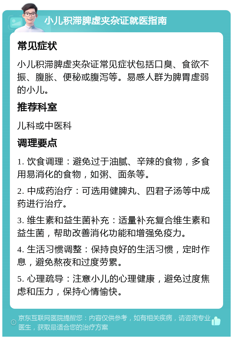 小儿积滞脾虚夹杂证就医指南 常见症状 小儿积滞脾虚夹杂证常见症状包括口臭、食欲不振、腹胀、便秘或腹泻等。易感人群为脾胃虚弱的小儿。 推荐科室 儿科或中医科 调理要点 1. 饮食调理：避免过于油腻、辛辣的食物，多食用易消化的食物，如粥、面条等。 2. 中成药治疗：可选用健脾丸、四君子汤等中成药进行治疗。 3. 维生素和益生菌补充：适量补充复合维生素和益生菌，帮助改善消化功能和增强免疫力。 4. 生活习惯调整：保持良好的生活习惯，定时作息，避免熬夜和过度劳累。 5. 心理疏导：注意小儿的心理健康，避免过度焦虑和压力，保持心情愉快。