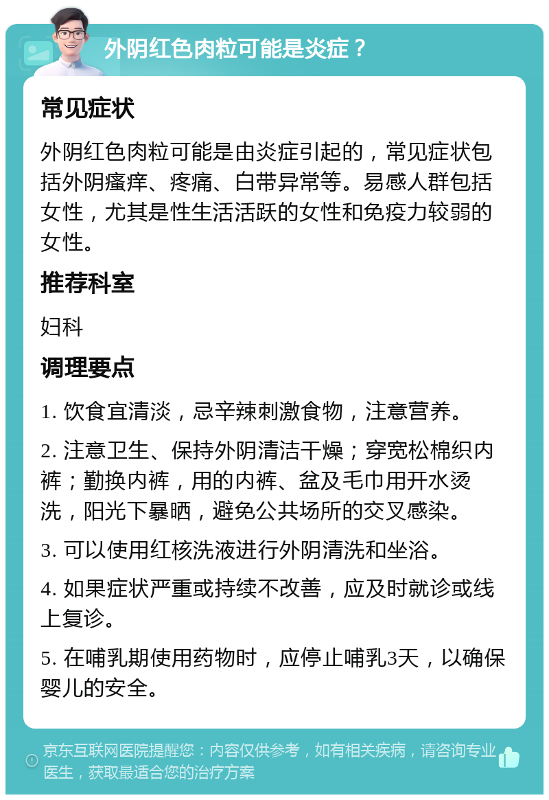 外阴红色肉粒可能是炎症？ 常见症状 外阴红色肉粒可能是由炎症引起的，常见症状包括外阴瘙痒、疼痛、白带异常等。易感人群包括女性，尤其是性生活活跃的女性和免疫力较弱的女性。 推荐科室 妇科 调理要点 1. 饮食宜清淡，忌辛辣刺激食物，注意营养。 2. 注意卫生、保持外阴清洁干燥；穿宽松棉织内裤；勤换内裤，用的内裤、盆及毛巾用开水烫洗，阳光下暴晒，避免公共场所的交叉感染。 3. 可以使用红核洗液进行外阴清洗和坐浴。 4. 如果症状严重或持续不改善，应及时就诊或线上复诊。 5. 在哺乳期使用药物时，应停止哺乳3天，以确保婴儿的安全。