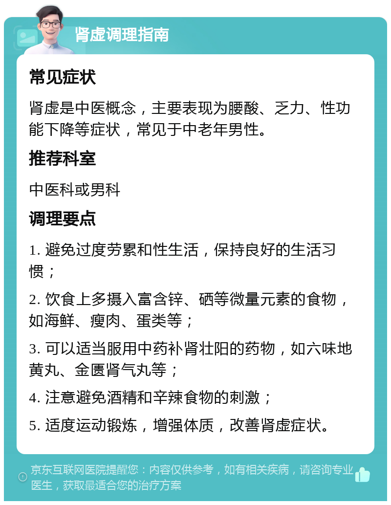 肾虚调理指南 常见症状 肾虚是中医概念，主要表现为腰酸、乏力、性功能下降等症状，常见于中老年男性。 推荐科室 中医科或男科 调理要点 1. 避免过度劳累和性生活，保持良好的生活习惯； 2. 饮食上多摄入富含锌、硒等微量元素的食物，如海鲜、瘦肉、蛋类等； 3. 可以适当服用中药补肾壮阳的药物，如六味地黄丸、金匮肾气丸等； 4. 注意避免酒精和辛辣食物的刺激； 5. 适度运动锻炼，增强体质，改善肾虚症状。