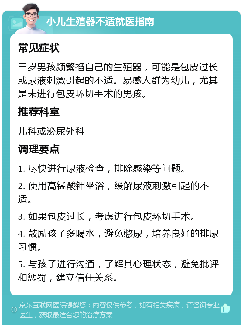 小儿生殖器不适就医指南 常见症状 三岁男孩频繁掐自己的生殖器，可能是包皮过长或尿液刺激引起的不适。易感人群为幼儿，尤其是未进行包皮环切手术的男孩。 推荐科室 儿科或泌尿外科 调理要点 1. 尽快进行尿液检查，排除感染等问题。 2. 使用高锰酸钾坐浴，缓解尿液刺激引起的不适。 3. 如果包皮过长，考虑进行包皮环切手术。 4. 鼓励孩子多喝水，避免憋尿，培养良好的排尿习惯。 5. 与孩子进行沟通，了解其心理状态，避免批评和惩罚，建立信任关系。