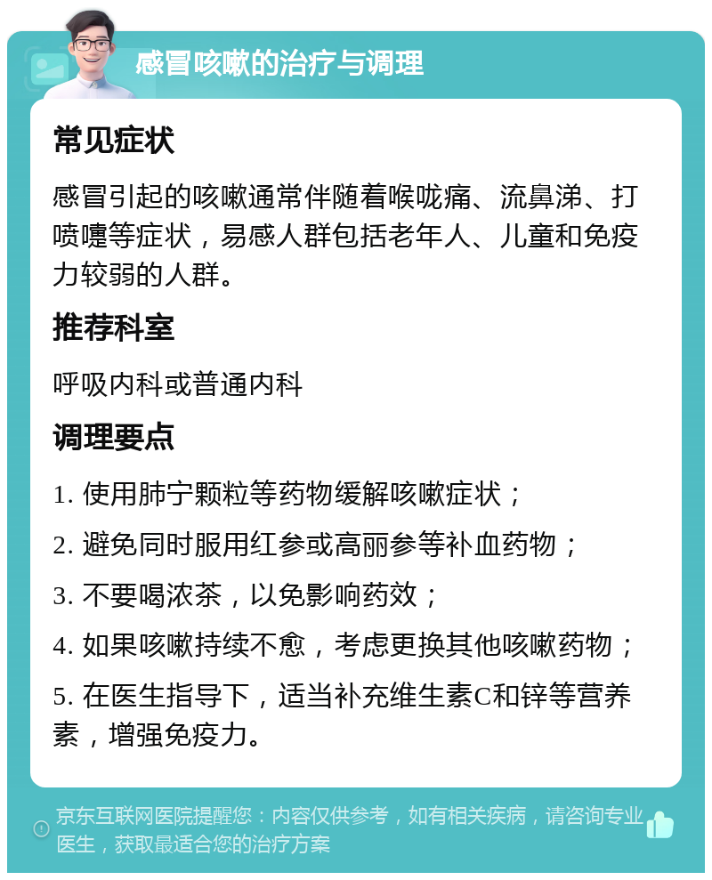 感冒咳嗽的治疗与调理 常见症状 感冒引起的咳嗽通常伴随着喉咙痛、流鼻涕、打喷嚏等症状，易感人群包括老年人、儿童和免疫力较弱的人群。 推荐科室 呼吸内科或普通内科 调理要点 1. 使用肺宁颗粒等药物缓解咳嗽症状； 2. 避免同时服用红参或高丽参等补血药物； 3. 不要喝浓茶，以免影响药效； 4. 如果咳嗽持续不愈，考虑更换其他咳嗽药物； 5. 在医生指导下，适当补充维生素C和锌等营养素，增强免疫力。