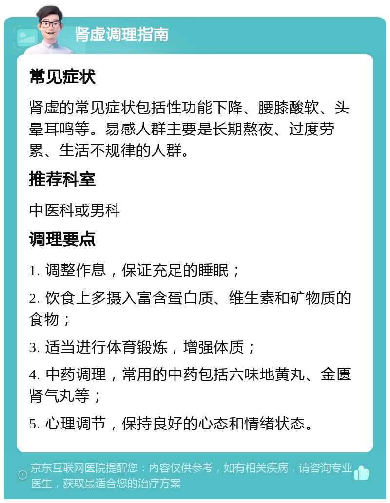 肾虚调理指南 常见症状 肾虚的常见症状包括性功能下降、腰膝酸软、头晕耳鸣等。易感人群主要是长期熬夜、过度劳累、生活不规律的人群。 推荐科室 中医科或男科 调理要点 1. 调整作息，保证充足的睡眠； 2. 饮食上多摄入富含蛋白质、维生素和矿物质的食物； 3. 适当进行体育锻炼，增强体质； 4. 中药调理，常用的中药包括六味地黄丸、金匮肾气丸等； 5. 心理调节，保持良好的心态和情绪状态。