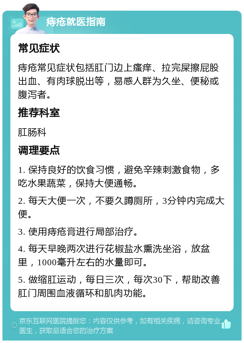 痔疮就医指南 常见症状 痔疮常见症状包括肛门边上瘙痒、拉完屎擦屁股出血、有肉球脱出等，易感人群为久坐、便秘或腹泻者。 推荐科室 肛肠科 调理要点 1. 保持良好的饮食习惯，避免辛辣刺激食物，多吃水果蔬菜，保持大便通畅。 2. 每天大便一次，不要久蹲厕所，3分钟内完成大便。 3. 使用痔疮膏进行局部治疗。 4. 每天早晚两次进行花椒盐水熏洗坐浴，放盆里，1000毫升左右的水量即可。 5. 做缩肛运动，每日三次，每次30下，帮助改善肛门周围血液循环和肌肉功能。