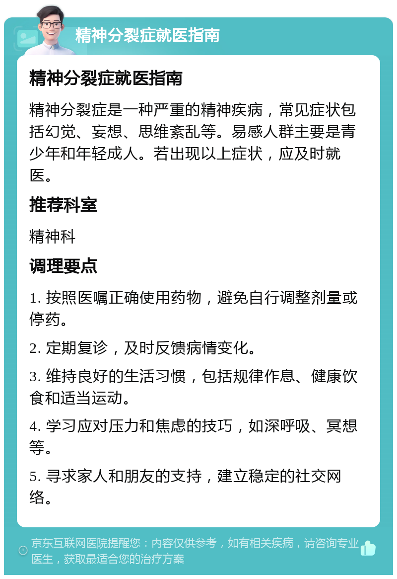 精神分裂症就医指南 精神分裂症就医指南 精神分裂症是一种严重的精神疾病，常见症状包括幻觉、妄想、思维紊乱等。易感人群主要是青少年和年轻成人。若出现以上症状，应及时就医。 推荐科室 精神科 调理要点 1. 按照医嘱正确使用药物，避免自行调整剂量或停药。 2. 定期复诊，及时反馈病情变化。 3. 维持良好的生活习惯，包括规律作息、健康饮食和适当运动。 4. 学习应对压力和焦虑的技巧，如深呼吸、冥想等。 5. 寻求家人和朋友的支持，建立稳定的社交网络。