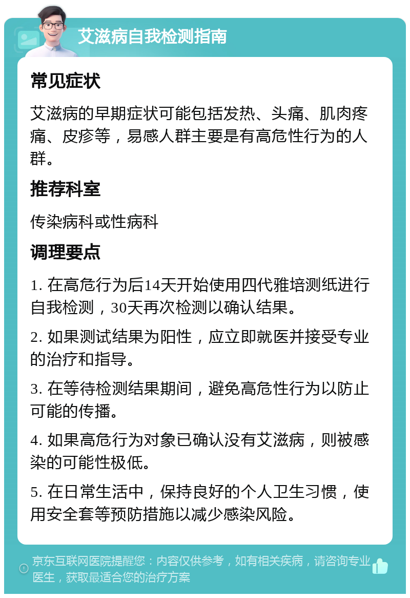 艾滋病自我检测指南 常见症状 艾滋病的早期症状可能包括发热、头痛、肌肉疼痛、皮疹等，易感人群主要是有高危性行为的人群。 推荐科室 传染病科或性病科 调理要点 1. 在高危行为后14天开始使用四代雅培测纸进行自我检测，30天再次检测以确认结果。 2. 如果测试结果为阳性，应立即就医并接受专业的治疗和指导。 3. 在等待检测结果期间，避免高危性行为以防止可能的传播。 4. 如果高危行为对象已确认没有艾滋病，则被感染的可能性极低。 5. 在日常生活中，保持良好的个人卫生习惯，使用安全套等预防措施以减少感染风险。