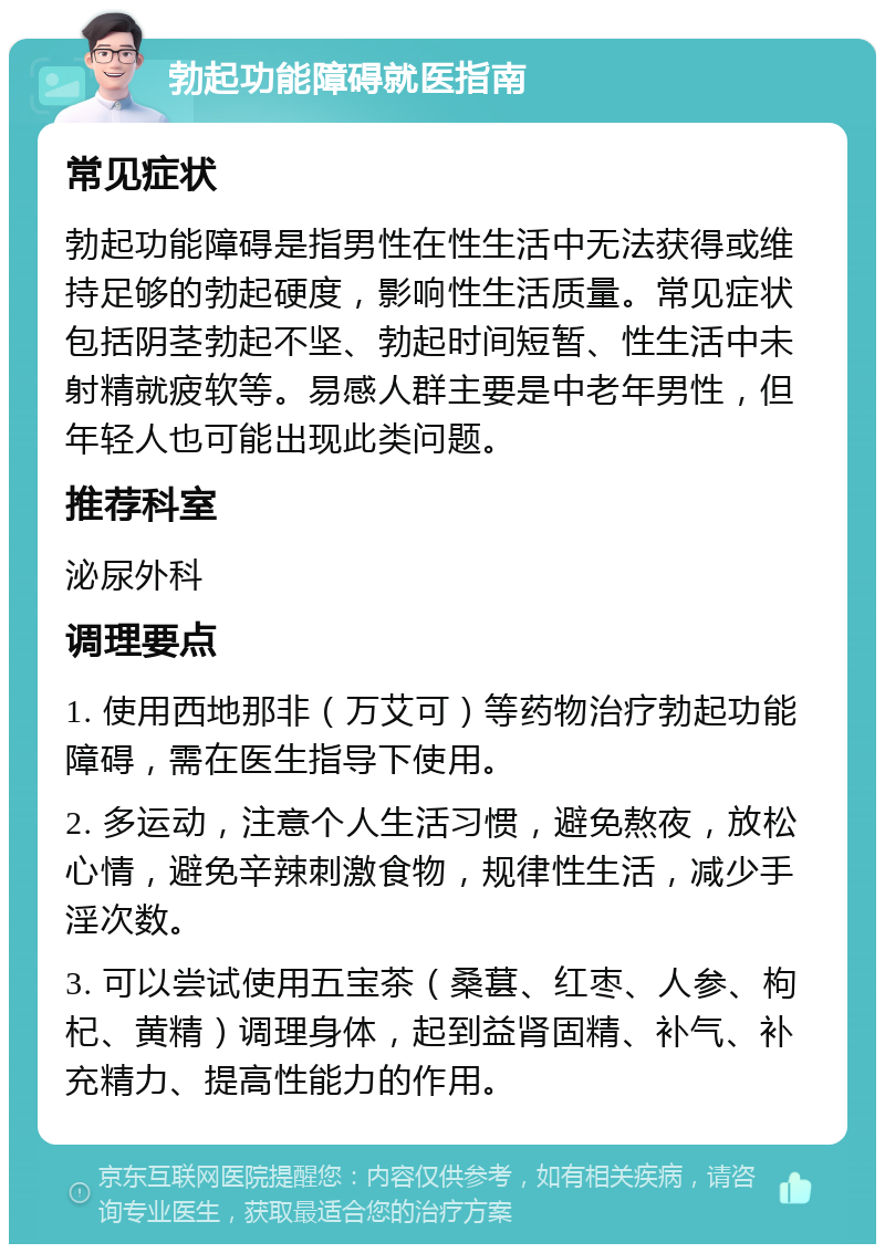 勃起功能障碍就医指南 常见症状 勃起功能障碍是指男性在性生活中无法获得或维持足够的勃起硬度，影响性生活质量。常见症状包括阴茎勃起不坚、勃起时间短暂、性生活中未射精就疲软等。易感人群主要是中老年男性，但年轻人也可能出现此类问题。 推荐科室 泌尿外科 调理要点 1. 使用西地那非（万艾可）等药物治疗勃起功能障碍，需在医生指导下使用。 2. 多运动，注意个人生活习惯，避免熬夜，放松心情，避免辛辣刺激食物，规律性生活，减少手淫次数。 3. 可以尝试使用五宝茶（桑葚、红枣、人参、枸杞、黄精）调理身体，起到益肾固精、补气、补充精力、提高性能力的作用。