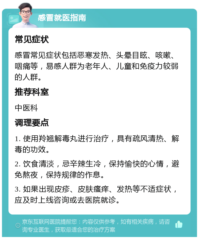 感冒就医指南 常见症状 感冒常见症状包括恶寒发热、头晕目眩、咳嗽、咽痛等，易感人群为老年人、儿童和免疫力较弱的人群。 推荐科室 中医科 调理要点 1. 使用羚翘解毒丸进行治疗，具有疏风清热、解毒的功效。 2. 饮食清淡，忌辛辣生冷，保持愉快的心情，避免熬夜，保持规律的作息。 3. 如果出现皮疹、皮肤瘙痒、发热等不适症状，应及时上线咨询或去医院就诊。