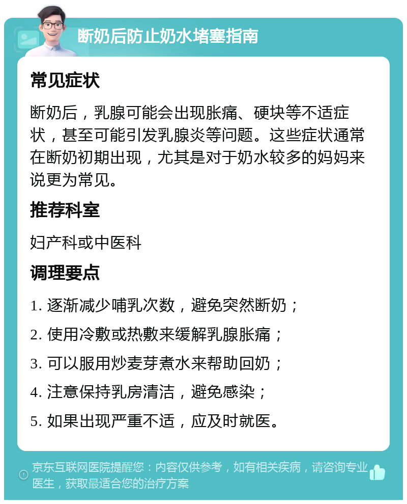 断奶后防止奶水堵塞指南 常见症状 断奶后，乳腺可能会出现胀痛、硬块等不适症状，甚至可能引发乳腺炎等问题。这些症状通常在断奶初期出现，尤其是对于奶水较多的妈妈来说更为常见。 推荐科室 妇产科或中医科 调理要点 1. 逐渐减少哺乳次数，避免突然断奶； 2. 使用冷敷或热敷来缓解乳腺胀痛； 3. 可以服用炒麦芽煮水来帮助回奶； 4. 注意保持乳房清洁，避免感染； 5. 如果出现严重不适，应及时就医。