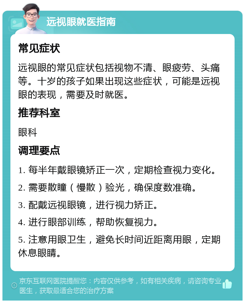 远视眼就医指南 常见症状 远视眼的常见症状包括视物不清、眼疲劳、头痛等。十岁的孩子如果出现这些症状，可能是远视眼的表现，需要及时就医。 推荐科室 眼科 调理要点 1. 每半年戴眼镜矫正一次，定期检查视力变化。 2. 需要散瞳（慢散）验光，确保度数准确。 3. 配戴远视眼镜，进行视力矫正。 4. 进行眼部训练，帮助恢复视力。 5. 注意用眼卫生，避免长时间近距离用眼，定期休息眼睛。