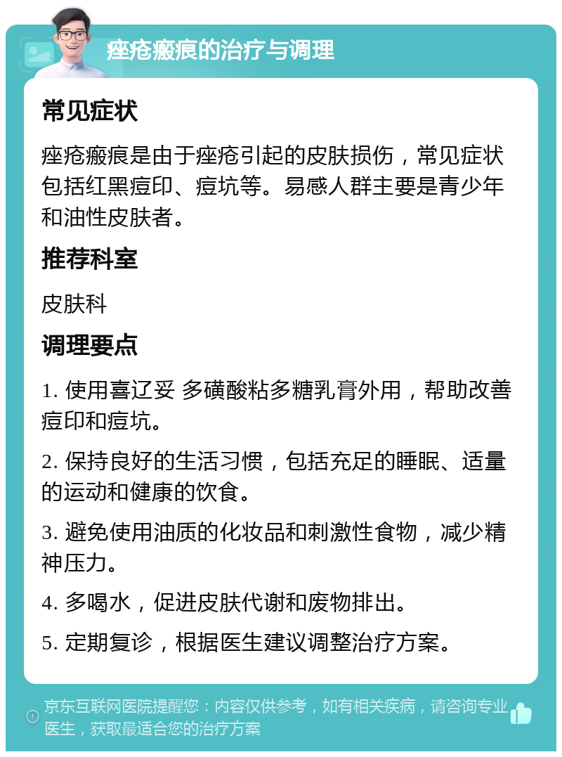 痤疮瘢痕的治疗与调理 常见症状 痤疮瘢痕是由于痤疮引起的皮肤损伤，常见症状包括红黑痘印、痘坑等。易感人群主要是青少年和油性皮肤者。 推荐科室 皮肤科 调理要点 1. 使用喜辽妥 多磺酸粘多糖乳膏外用，帮助改善痘印和痘坑。 2. 保持良好的生活习惯，包括充足的睡眠、适量的运动和健康的饮食。 3. 避免使用油质的化妆品和刺激性食物，减少精神压力。 4. 多喝水，促进皮肤代谢和废物排出。 5. 定期复诊，根据医生建议调整治疗方案。