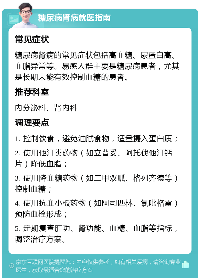 糖尿病肾病就医指南 常见症状 糖尿病肾病的常见症状包括高血糖、尿蛋白高、血脂异常等。易感人群主要是糖尿病患者，尤其是长期未能有效控制血糖的患者。 推荐科室 内分泌科、肾内科 调理要点 1. 控制饮食，避免油腻食物，适量摄入蛋白质； 2. 使用他汀类药物（如立普妥、阿托伐他汀钙片）降低血脂； 3. 使用降血糖药物（如二甲双胍、格列齐德等）控制血糖； 4. 使用抗血小板药物（如阿司匹林、氯吡格雷）预防血栓形成； 5. 定期复查肝功、肾功能、血糖、血脂等指标，调整治疗方案。