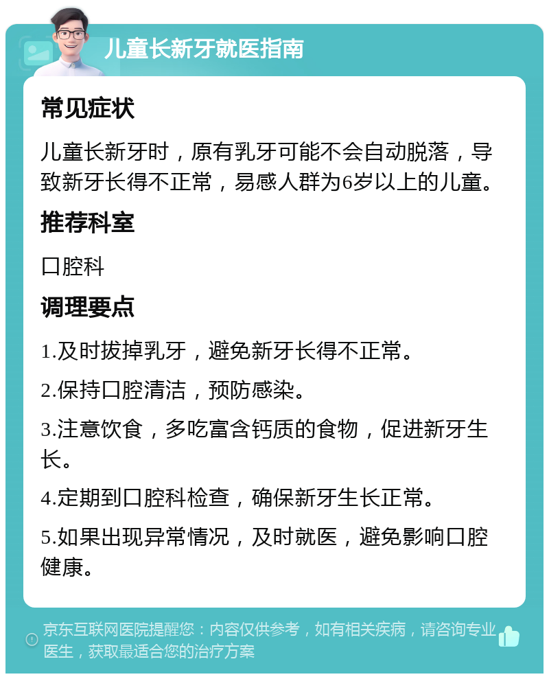 儿童长新牙就医指南 常见症状 儿童长新牙时，原有乳牙可能不会自动脱落，导致新牙长得不正常，易感人群为6岁以上的儿童。 推荐科室 口腔科 调理要点 1.及时拔掉乳牙，避免新牙长得不正常。 2.保持口腔清洁，预防感染。 3.注意饮食，多吃富含钙质的食物，促进新牙生长。 4.定期到口腔科检查，确保新牙生长正常。 5.如果出现异常情况，及时就医，避免影响口腔健康。