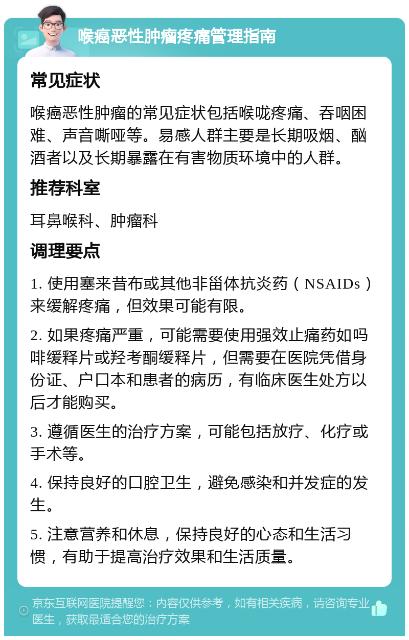 喉癌恶性肿瘤疼痛管理指南 常见症状 喉癌恶性肿瘤的常见症状包括喉咙疼痛、吞咽困难、声音嘶哑等。易感人群主要是长期吸烟、酗酒者以及长期暴露在有害物质环境中的人群。 推荐科室 耳鼻喉科、肿瘤科 调理要点 1. 使用塞来昔布或其他非甾体抗炎药（NSAIDs）来缓解疼痛，但效果可能有限。 2. 如果疼痛严重，可能需要使用强效止痛药如吗啡缓释片或羟考酮缓释片，但需要在医院凭借身份证、户口本和患者的病历，有临床医生处方以后才能购买。 3. 遵循医生的治疗方案，可能包括放疗、化疗或手术等。 4. 保持良好的口腔卫生，避免感染和并发症的发生。 5. 注意营养和休息，保持良好的心态和生活习惯，有助于提高治疗效果和生活质量。