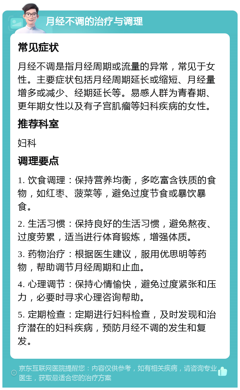 月经不调的治疗与调理 常见症状 月经不调是指月经周期或流量的异常，常见于女性。主要症状包括月经周期延长或缩短、月经量增多或减少、经期延长等。易感人群为青春期、更年期女性以及有子宫肌瘤等妇科疾病的女性。 推荐科室 妇科 调理要点 1. 饮食调理：保持营养均衡，多吃富含铁质的食物，如红枣、菠菜等，避免过度节食或暴饮暴食。 2. 生活习惯：保持良好的生活习惯，避免熬夜、过度劳累，适当进行体育锻炼，增强体质。 3. 药物治疗：根据医生建议，服用优思明等药物，帮助调节月经周期和止血。 4. 心理调节：保持心情愉快，避免过度紧张和压力，必要时寻求心理咨询帮助。 5. 定期检查：定期进行妇科检查，及时发现和治疗潜在的妇科疾病，预防月经不调的发生和复发。