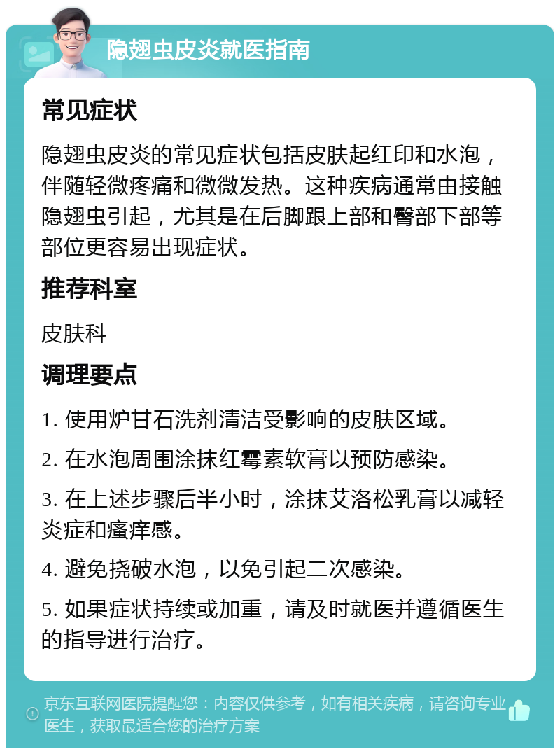 隐翅虫皮炎就医指南 常见症状 隐翅虫皮炎的常见症状包括皮肤起红印和水泡，伴随轻微疼痛和微微发热。这种疾病通常由接触隐翅虫引起，尤其是在后脚跟上部和臀部下部等部位更容易出现症状。 推荐科室 皮肤科 调理要点 1. 使用炉甘石洗剂清洁受影响的皮肤区域。 2. 在水泡周围涂抹红霉素软膏以预防感染。 3. 在上述步骤后半小时，涂抹艾洛松乳膏以减轻炎症和瘙痒感。 4. 避免挠破水泡，以免引起二次感染。 5. 如果症状持续或加重，请及时就医并遵循医生的指导进行治疗。