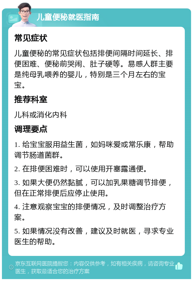 儿童便秘就医指南 常见症状 儿童便秘的常见症状包括排便间隔时间延长、排便困难、便秘前哭闹、肚子硬等。易感人群主要是纯母乳喂养的婴儿，特别是三个月左右的宝宝。 推荐科室 儿科或消化内科 调理要点 1. 给宝宝服用益生菌，如妈咪爱或常乐康，帮助调节肠道菌群。 2. 在排便困难时，可以使用开塞露通便。 3. 如果大便仍然黏腻，可以加乳果糖调节排便，但在正常排便后应停止使用。 4. 注意观察宝宝的排便情况，及时调整治疗方案。 5. 如果情况没有改善，建议及时就医，寻求专业医生的帮助。