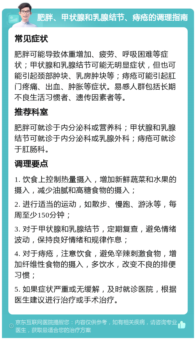 肥胖、甲状腺和乳腺结节、痔疮的调理指南 常见症状 肥胖可能导致体重增加、疲劳、呼吸困难等症状；甲状腺和乳腺结节可能无明显症状，但也可能引起颈部肿块、乳房肿块等；痔疮可能引起肛门疼痛、出血、肿胀等症状。易感人群包括长期不良生活习惯者、遗传因素者等。 推荐科室 肥胖可就诊于内分泌科或营养科；甲状腺和乳腺结节可就诊于内分泌科或乳腺外科；痔疮可就诊于肛肠科。 调理要点 1. 饮食上控制热量摄入，增加新鲜蔬菜和水果的摄入，减少油腻和高糖食物的摄入； 2. 进行适当的运动，如散步、慢跑、游泳等，每周至少150分钟； 3. 对于甲状腺和乳腺结节，定期复查，避免情绪波动，保持良好情绪和规律作息； 4. 对于痔疮，注意饮食，避免辛辣刺激食物，增加纤维性食物的摄入，多饮水，改变不良的排便习惯； 5. 如果症状严重或无缓解，及时就诊医院，根据医生建议进行治疗或手术治疗。