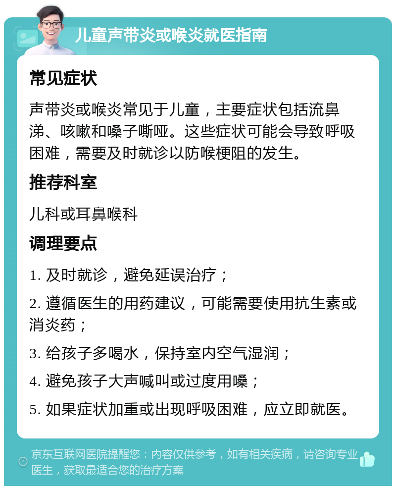 儿童声带炎或喉炎就医指南 常见症状 声带炎或喉炎常见于儿童，主要症状包括流鼻涕、咳嗽和嗓子嘶哑。这些症状可能会导致呼吸困难，需要及时就诊以防喉梗阻的发生。 推荐科室 儿科或耳鼻喉科 调理要点 1. 及时就诊，避免延误治疗； 2. 遵循医生的用药建议，可能需要使用抗生素或消炎药； 3. 给孩子多喝水，保持室内空气湿润； 4. 避免孩子大声喊叫或过度用嗓； 5. 如果症状加重或出现呼吸困难，应立即就医。