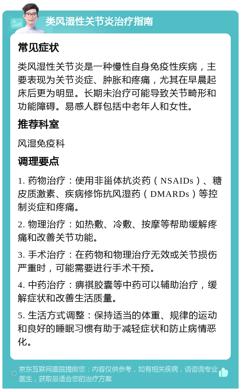 类风湿性关节炎治疗指南 常见症状 类风湿性关节炎是一种慢性自身免疫性疾病，主要表现为关节炎症、肿胀和疼痛，尤其在早晨起床后更为明显。长期未治疗可能导致关节畸形和功能障碍。易感人群包括中老年人和女性。 推荐科室 风湿免疫科 调理要点 1. 药物治疗：使用非甾体抗炎药（NSAIDs）、糖皮质激素、疾病修饰抗风湿药（DMARDs）等控制炎症和疼痛。 2. 物理治疗：如热敷、冷敷、按摩等帮助缓解疼痛和改善关节功能。 3. 手术治疗：在药物和物理治疗无效或关节损伤严重时，可能需要进行手术干预。 4. 中药治疗：痹祺胶囊等中药可以辅助治疗，缓解症状和改善生活质量。 5. 生活方式调整：保持适当的体重、规律的运动和良好的睡眠习惯有助于减轻症状和防止病情恶化。