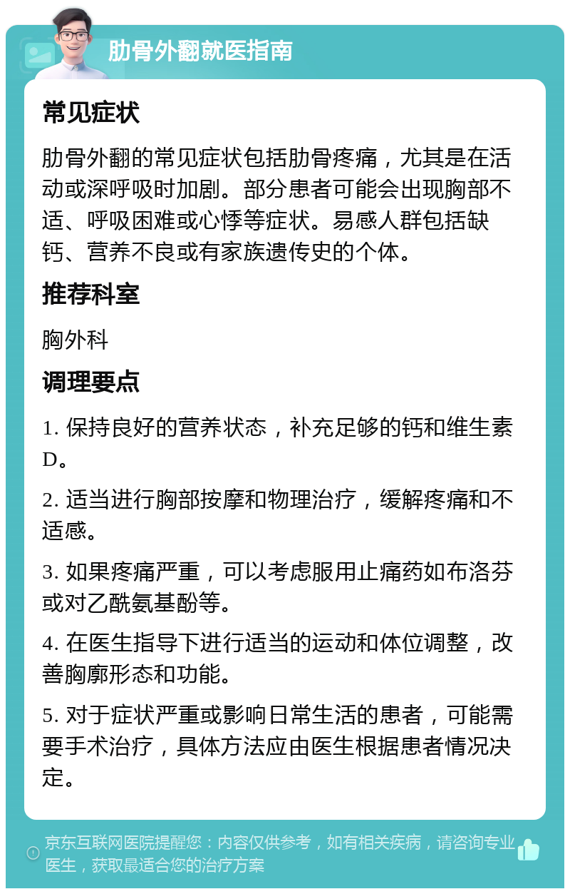 肋骨外翻就医指南 常见症状 肋骨外翻的常见症状包括肋骨疼痛，尤其是在活动或深呼吸时加剧。部分患者可能会出现胸部不适、呼吸困难或心悸等症状。易感人群包括缺钙、营养不良或有家族遗传史的个体。 推荐科室 胸外科 调理要点 1. 保持良好的营养状态，补充足够的钙和维生素D。 2. 适当进行胸部按摩和物理治疗，缓解疼痛和不适感。 3. 如果疼痛严重，可以考虑服用止痛药如布洛芬或对乙酰氨基酚等。 4. 在医生指导下进行适当的运动和体位调整，改善胸廓形态和功能。 5. 对于症状严重或影响日常生活的患者，可能需要手术治疗，具体方法应由医生根据患者情况决定。