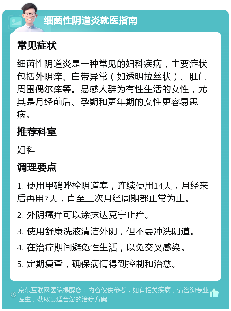 细菌性阴道炎就医指南 常见症状 细菌性阴道炎是一种常见的妇科疾病，主要症状包括外阴痒、白带异常（如透明拉丝状）、肛门周围偶尔痒等。易感人群为有性生活的女性，尤其是月经前后、孕期和更年期的女性更容易患病。 推荐科室 妇科 调理要点 1. 使用甲硝唑栓阴道塞，连续使用14天，月经来后再用7天，直至三次月经周期都正常为止。 2. 外阴瘙痒可以涂抹达克宁止痒。 3. 使用舒康洗液清洁外阴，但不要冲洗阴道。 4. 在治疗期间避免性生活，以免交叉感染。 5. 定期复查，确保病情得到控制和治愈。