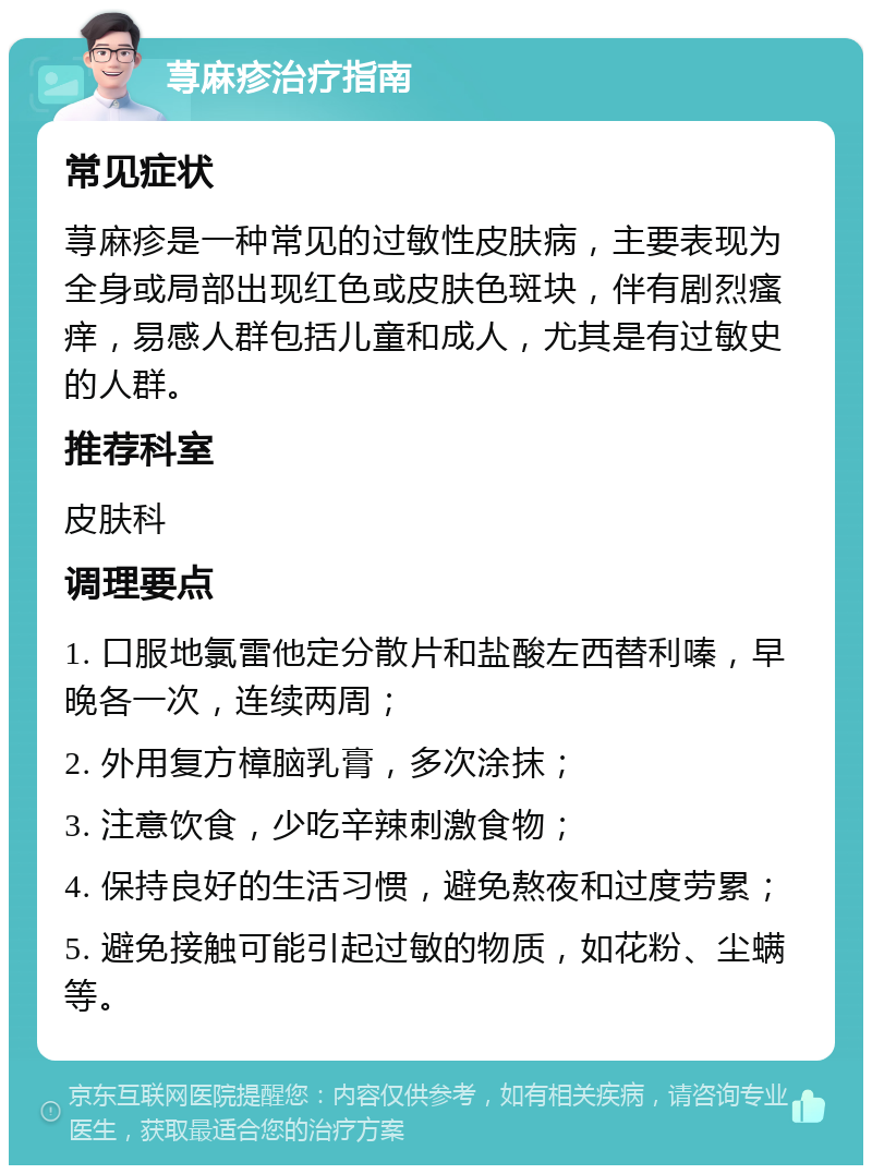 荨麻疹治疗指南 常见症状 荨麻疹是一种常见的过敏性皮肤病，主要表现为全身或局部出现红色或皮肤色斑块，伴有剧烈瘙痒，易感人群包括儿童和成人，尤其是有过敏史的人群。 推荐科室 皮肤科 调理要点 1. 口服地氯雷他定分散片和盐酸左西替利嗪，早晚各一次，连续两周； 2. 外用复方樟脑乳膏，多次涂抹； 3. 注意饮食，少吃辛辣刺激食物； 4. 保持良好的生活习惯，避免熬夜和过度劳累； 5. 避免接触可能引起过敏的物质，如花粉、尘螨等。