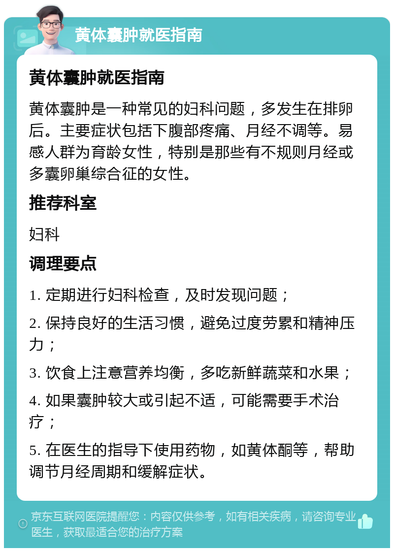 黄体囊肿就医指南 黄体囊肿就医指南 黄体囊肿是一种常见的妇科问题，多发生在排卵后。主要症状包括下腹部疼痛、月经不调等。易感人群为育龄女性，特别是那些有不规则月经或多囊卵巢综合征的女性。 推荐科室 妇科 调理要点 1. 定期进行妇科检查，及时发现问题； 2. 保持良好的生活习惯，避免过度劳累和精神压力； 3. 饮食上注意营养均衡，多吃新鲜蔬菜和水果； 4. 如果囊肿较大或引起不适，可能需要手术治疗； 5. 在医生的指导下使用药物，如黄体酮等，帮助调节月经周期和缓解症状。