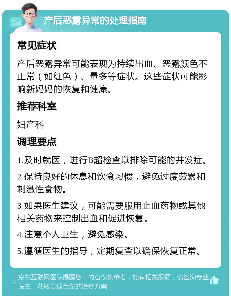 产后恶露异常的处理指南 常见症状 产后恶露异常可能表现为持续出血、恶露颜色不正常（如红色）、量多等症状。这些症状可能影响新妈妈的恢复和健康。 推荐科室 妇产科 调理要点 1.及时就医，进行B超检查以排除可能的并发症。 2.保持良好的休息和饮食习惯，避免过度劳累和刺激性食物。 3.如果医生建议，可能需要服用止血药物或其他相关药物来控制出血和促进恢复。 4.注意个人卫生，避免感染。 5.遵循医生的指导，定期复查以确保恢复正常。