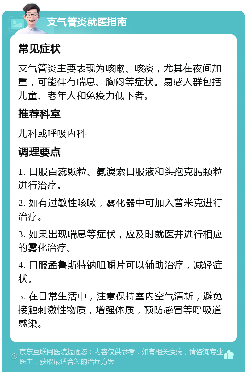 支气管炎就医指南 常见症状 支气管炎主要表现为咳嗽、咳痰，尤其在夜间加重，可能伴有喘息、胸闷等症状。易感人群包括儿童、老年人和免疫力低下者。 推荐科室 儿科或呼吸内科 调理要点 1. 口服百蕊颗粒、氨溴索口服液和头孢克肟颗粒进行治疗。 2. 如有过敏性咳嗽，雾化器中可加入普米克进行治疗。 3. 如果出现喘息等症状，应及时就医并进行相应的雾化治疗。 4. 口服孟鲁斯特钠咀嚼片可以辅助治疗，减轻症状。 5. 在日常生活中，注意保持室内空气清新，避免接触刺激性物质，增强体质，预防感冒等呼吸道感染。