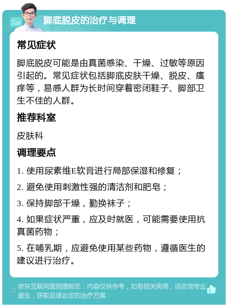 脚底脱皮的治疗与调理 常见症状 脚底脱皮可能是由真菌感染、干燥、过敏等原因引起的。常见症状包括脚底皮肤干燥、脱皮、瘙痒等，易感人群为长时间穿着密闭鞋子、脚部卫生不佳的人群。 推荐科室 皮肤科 调理要点 1. 使用尿素维E软膏进行局部保湿和修复； 2. 避免使用刺激性强的清洁剂和肥皂； 3. 保持脚部干燥，勤换袜子； 4. 如果症状严重，应及时就医，可能需要使用抗真菌药物； 5. 在哺乳期，应避免使用某些药物，遵循医生的建议进行治疗。