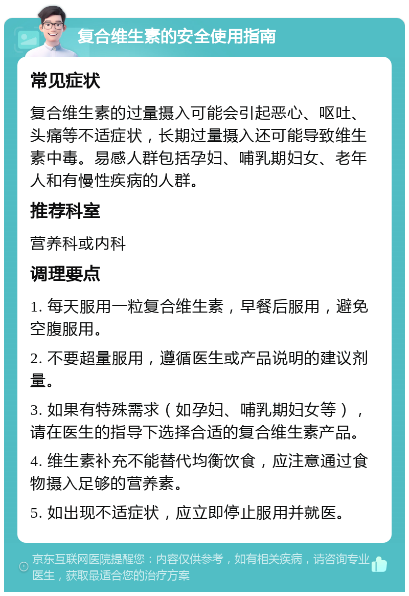 复合维生素的安全使用指南 常见症状 复合维生素的过量摄入可能会引起恶心、呕吐、头痛等不适症状，长期过量摄入还可能导致维生素中毒。易感人群包括孕妇、哺乳期妇女、老年人和有慢性疾病的人群。 推荐科室 营养科或内科 调理要点 1. 每天服用一粒复合维生素，早餐后服用，避免空腹服用。 2. 不要超量服用，遵循医生或产品说明的建议剂量。 3. 如果有特殊需求（如孕妇、哺乳期妇女等），请在医生的指导下选择合适的复合维生素产品。 4. 维生素补充不能替代均衡饮食，应注意通过食物摄入足够的营养素。 5. 如出现不适症状，应立即停止服用并就医。