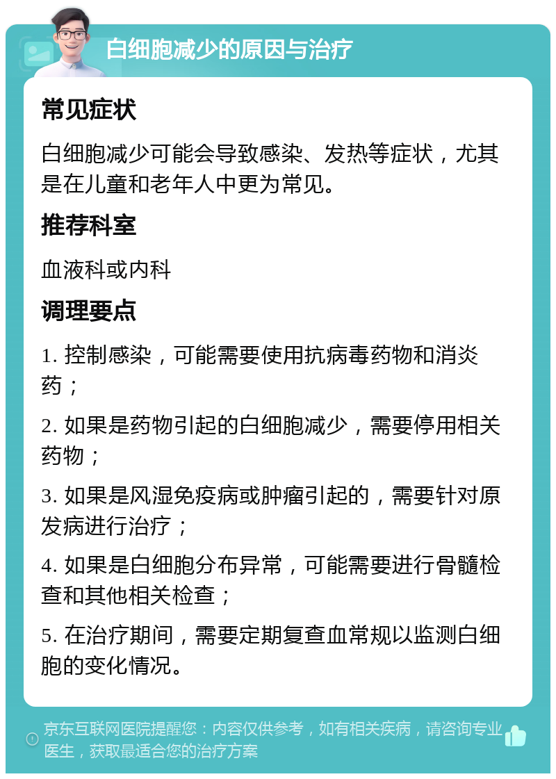 白细胞减少的原因与治疗 常见症状 白细胞减少可能会导致感染、发热等症状，尤其是在儿童和老年人中更为常见。 推荐科室 血液科或内科 调理要点 1. 控制感染，可能需要使用抗病毒药物和消炎药； 2. 如果是药物引起的白细胞减少，需要停用相关药物； 3. 如果是风湿免疫病或肿瘤引起的，需要针对原发病进行治疗； 4. 如果是白细胞分布异常，可能需要进行骨髓检查和其他相关检查； 5. 在治疗期间，需要定期复查血常规以监测白细胞的变化情况。